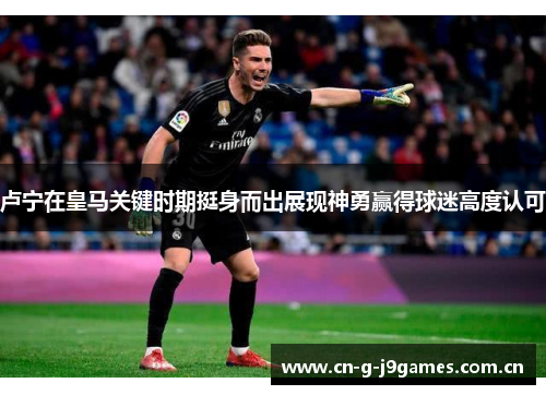 卢宁在皇马关键时期挺身而出展现神勇赢得球迷高度认可 卢宁在皇马关键时期挺身而出展现神勇赢得球迷高度认可