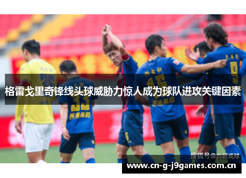 格雷戈里奇锋线头球威胁力惊人成为球队进攻关键因素 格雷戈里奇锋线头球威胁力惊人成为球队进攻关键因素