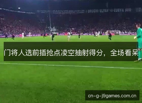 门将人选前插抢点凌空抽射得分，全场看呆